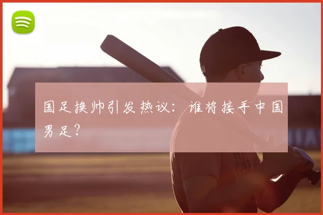 国足换帅引发热议：谁将接手中国男足？
