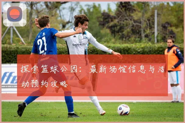 探索篮球公园：最新场馆信息与活动预约攻略