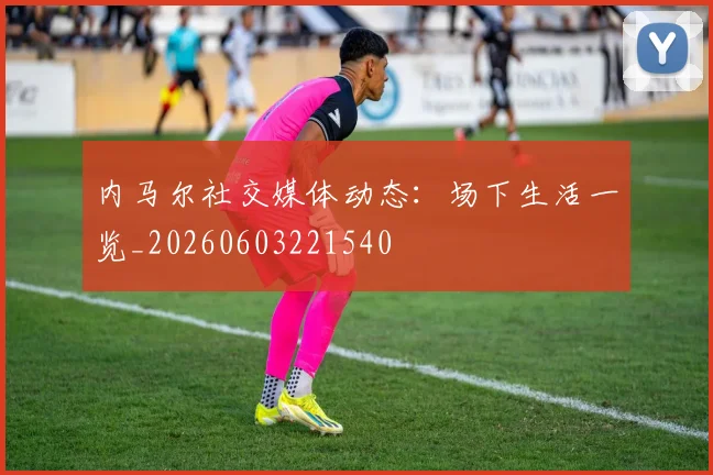 内马尔社交媒体动态：场下生活一览_20260603221540