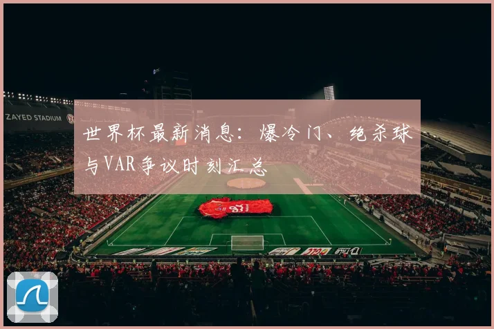 世界杯最新消息：爆冷门、绝杀球与VAR争议时刻汇总