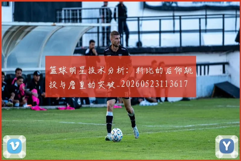 篮球明星技术分析:科比的后仰跳投与詹皇的突破_20260523113617