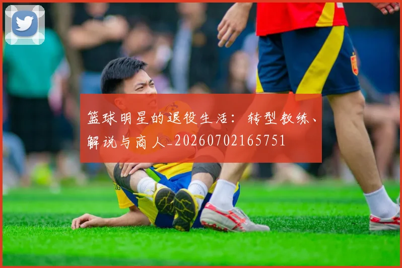 篮球明星的退役生活:转型教练、解说与商人_20260702165751