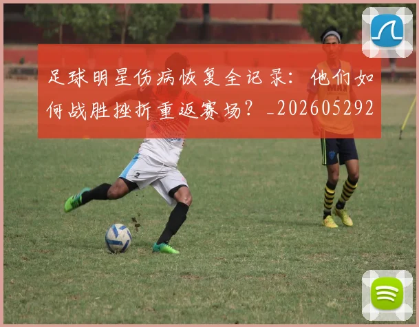 足球明星伤病恢复全记录:他们如何战胜挫折重返赛场?_20260529200812