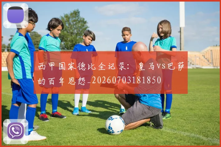 西甲国家德比全记录：皇马vs巴萨的百年恩怨_20260703181850