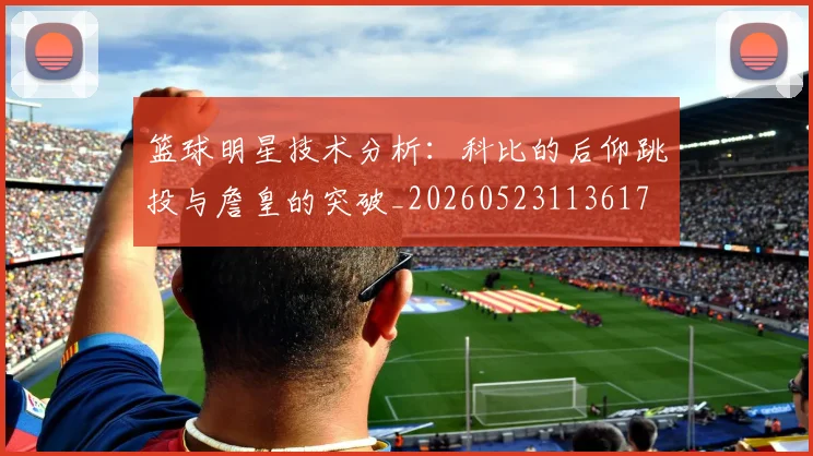 篮球明星技术分析：科比的后仰跳投与詹皇的突破_20260523113617
