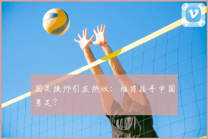 国足换帅引发热议：谁将接手中国男足？