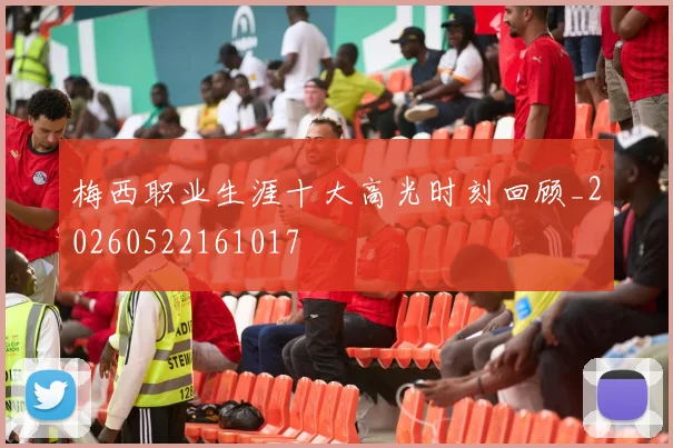 梅西职业生涯十大高光时刻回顾_20260522161017