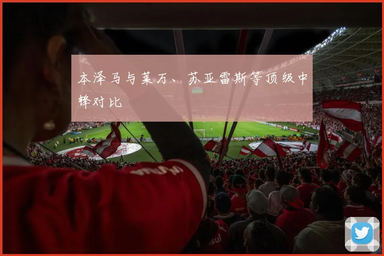 本泽马与莱万、苏亚雷斯等顶级中锋对比