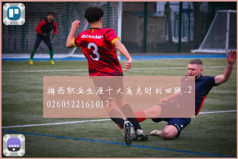 梅西职业生涯十大高光时刻回顾_20260522161017